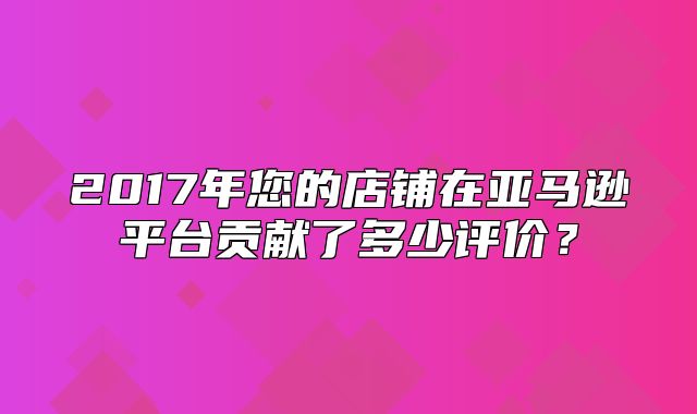 2017年您的店铺在亚马逊平台贡献了多少评价？