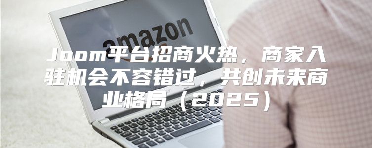 Joom平台招商火热，商家入驻机会不容错过，共创未来商业格局2025
