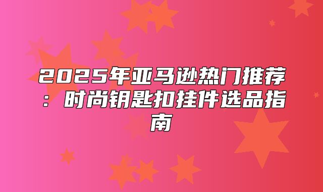 2025年亚马逊热门推荐：时尚钥匙扣挂件选品指南