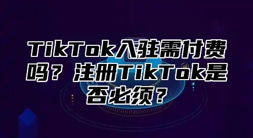 TikTok入驻需付费吗？注册TikTok是否必须？