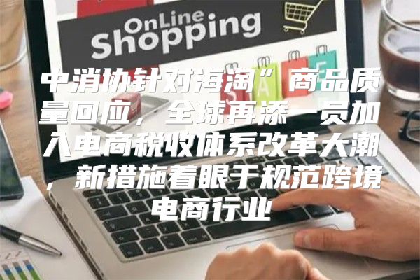 中消协针对海淘”商品质量回应，全球再添一员加入电商税收体系改革大潮，新措施着眼于规范跨境电商行业