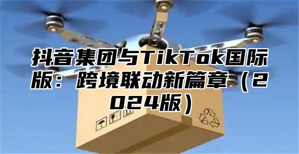 抖音集团与TikTok国际版：跨境联动新篇章2025版
