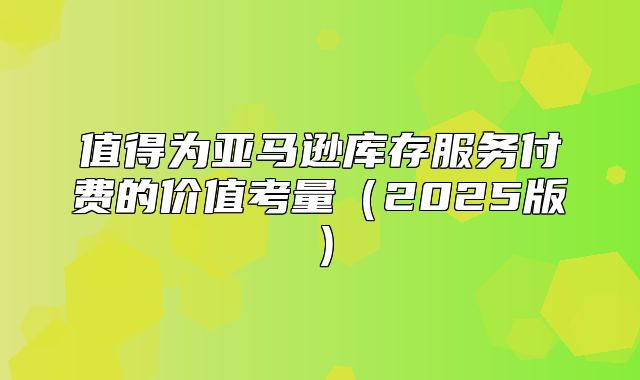 值得为亚马逊库存服务付费的价值考量2025版