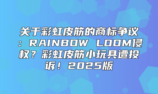 关于彩虹皮筋的商标争议：RAINBOW LOOM侵权？彩虹皮筋小玩具遭投诉！2025版