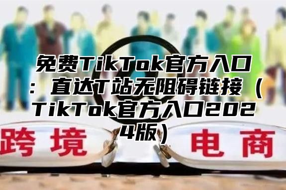 免费TikTok官方入口：直达T站无阻碍链接TikTok官方入口2025版