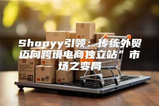 Shopyy引领：传统外贸迈向跨境电商独立站”市场之变局