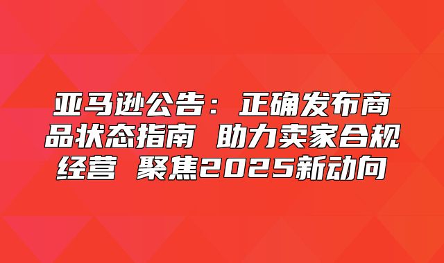 亚马逊公告：正确发布商品状态指南 助力卖家合规经营 聚焦2025新动向