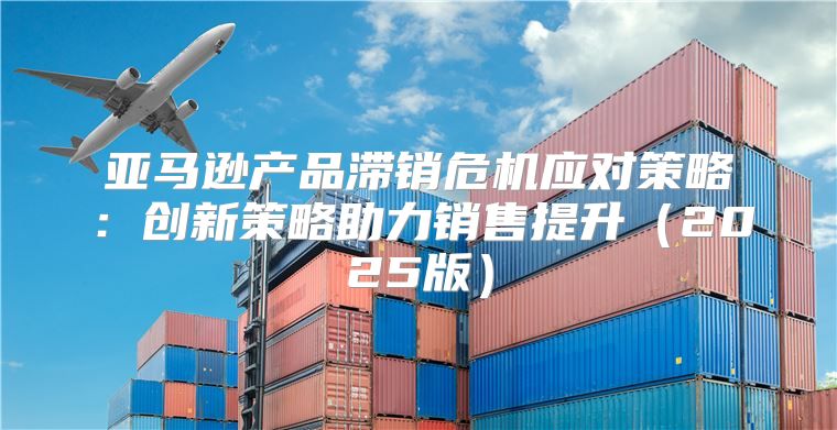 亚马逊产品滞销危机应对策略：创新策略助力销售提升2025版