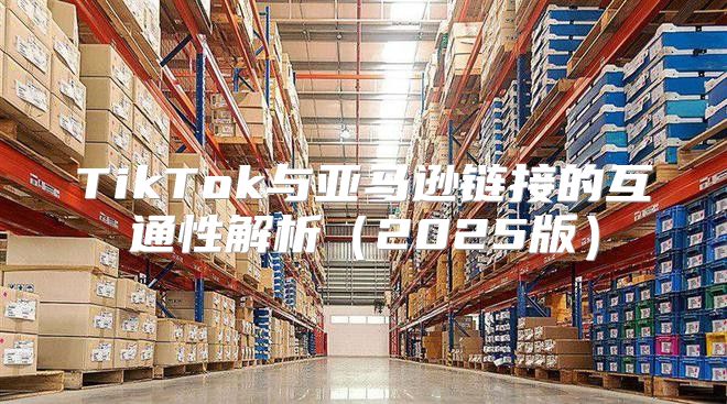 TikTok与亚马逊链接的互通性解析2025版