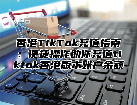 香港TikTok充值指南：便捷操作助你充值tiktok香港版本账户余额
