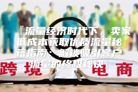 『流量经济时代下，卖家低成本获取优质流量秘籍指南：解锁吸引客户流量的终极秘诀』