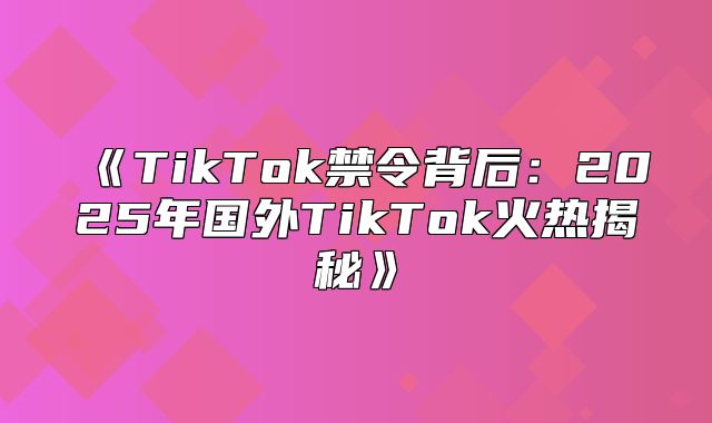 TikTok禁令背后：2025年国外TikTok火热揭秘