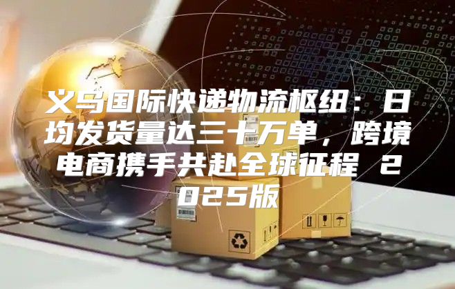 义乌国际快递物流枢纽：日均发货量达三十万单，跨境电商携手共赴全球征程 2025版