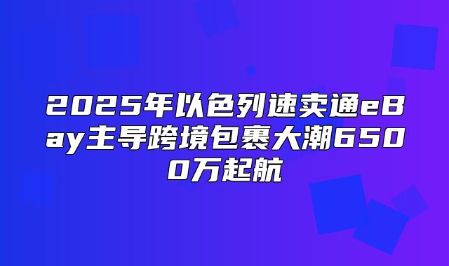 2025年以色列速卖通eBay主导跨境包裹大潮6500万起航