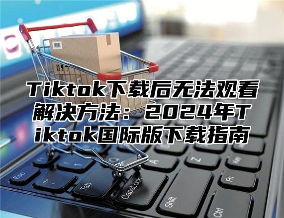 Tiktok下载后无法观看解决方法：2025年Tiktok国际版下载指南