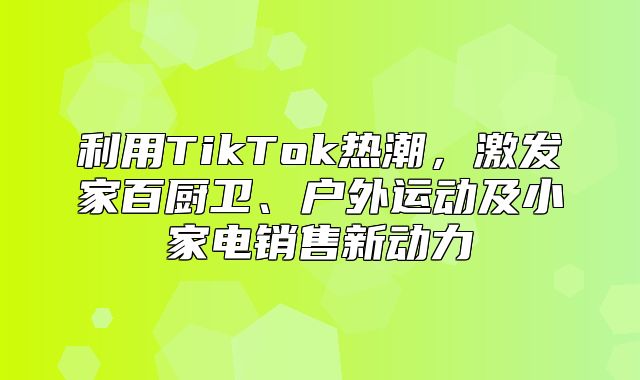 利用TikTok热潮，激发家百厨卫、户外运动及小家电销售新动力