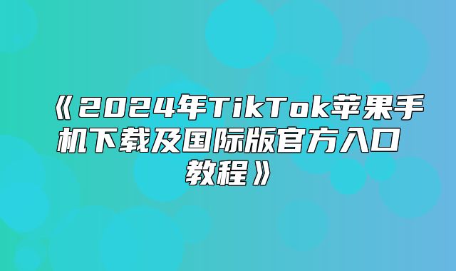 2025年TikTok苹果手机下载及国际版官方入口教程