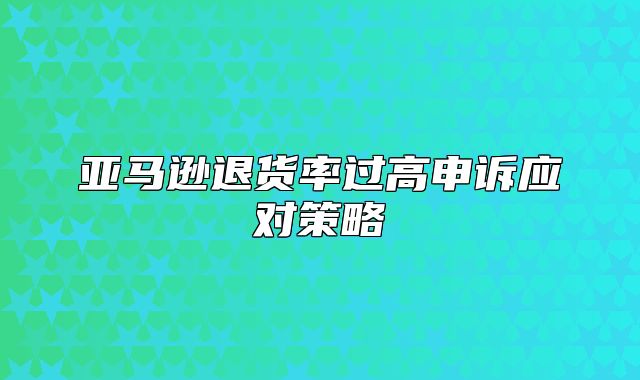 亚马逊退货率过高申诉应对策略