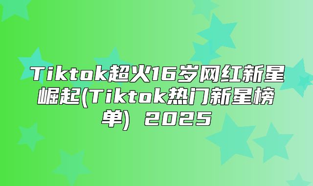 Tiktok超火16岁网红新星崛起(Tiktok热门新星榜单) 2025