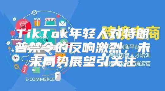 TikTok年轻人对特朗普禁令的反响激烈，未来局势展望引关注