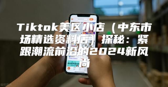 Tiktok美区小店中东市场精选资料店探秘：紧跟潮流前沿的2025新风尚