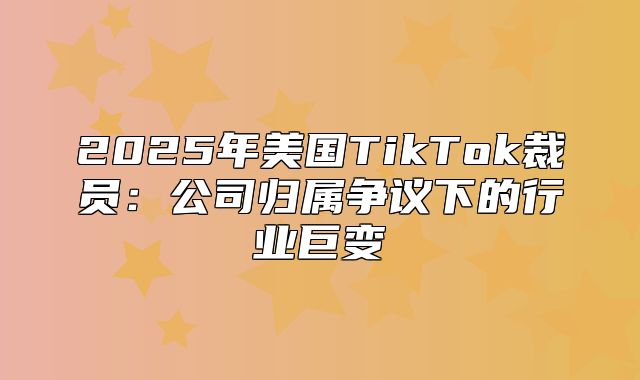 2025年美国TikTok裁员：公司归属争议下的行业巨变