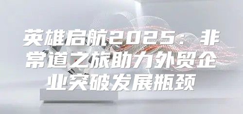英雄启航2025非常道之旅助力外贸企业突破发展瓶颈