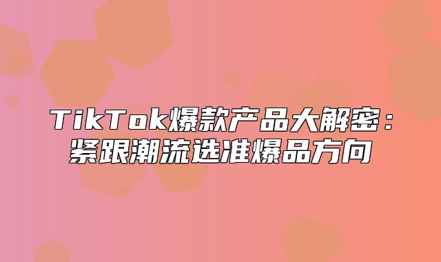 TikTok爆款产品大解密：紧跟潮流选准爆品方向