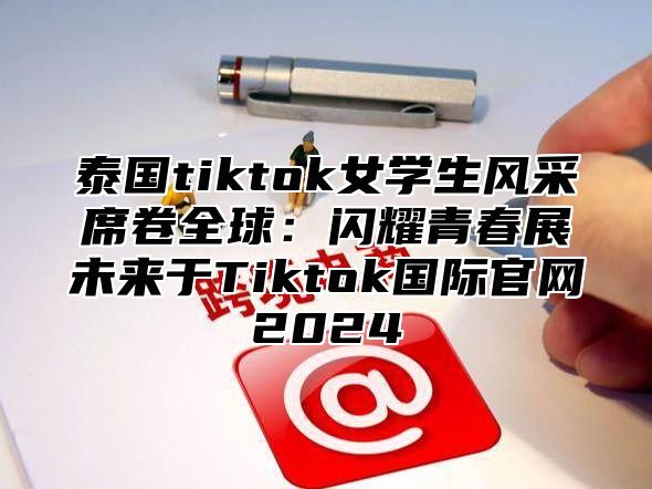 泰国tiktok女学生风采席卷全球：闪耀青春展未来于Tiktok国际官网2025