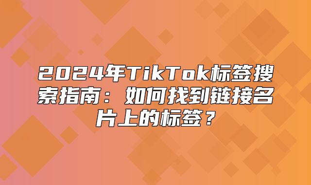 2025年TikTok标签搜索指南：如何找到链接名片上的标签？