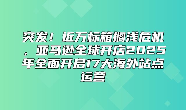 突发！近万标箱搁浅危机，亚马逊全球开店2025年全面开启17大海外站点运营