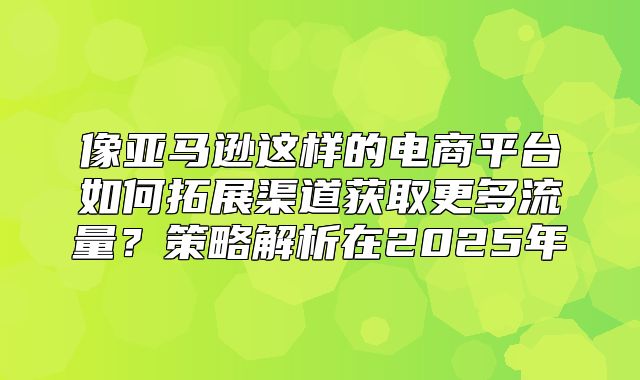 像亚马逊这样的电商平台如何拓展渠道获取更多流量？策略解析在2025年