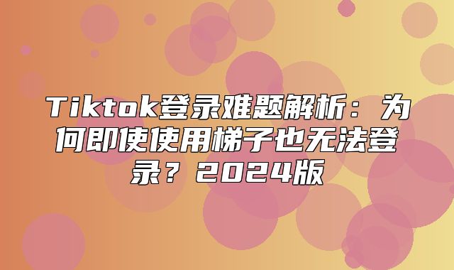 Tiktok登录难题解析：为何即使使用梯子也无法登录？2025版