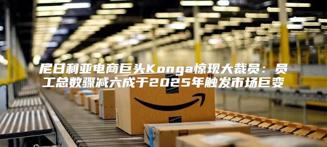 尼日利亚电商巨头Konga惊现大裁员：员工总数骤减六成于2025年触发市场巨变