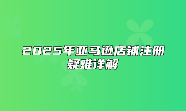 2025年亚马逊店铺注册疑难详解