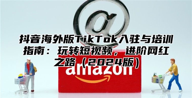 抖音海外版TikTok入驻与培训指南：玩转短视频，进阶网红之路2025版