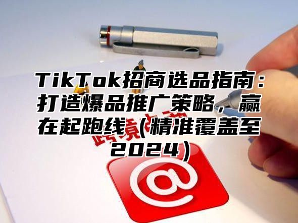 TikTok招商选品指南：打造爆品推广策略，赢在起跑线精准覆盖至2025