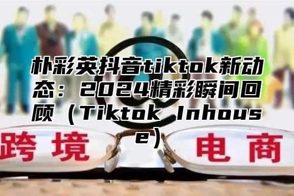 朴彩英抖音tiktok新动态：2025精彩瞬间回顾Tiktok Inhouse