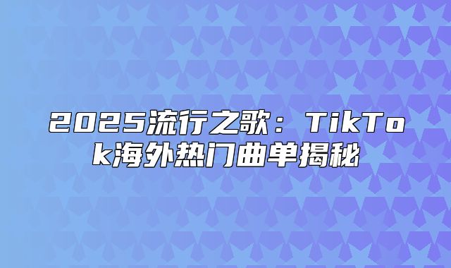 2025流行之歌：TikTok海外热门曲单揭秘