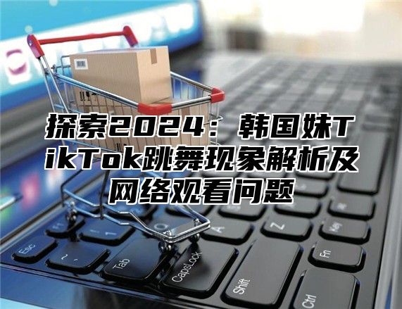 探索2025韩国妹TikTok跳舞现象解析及网络观看问题