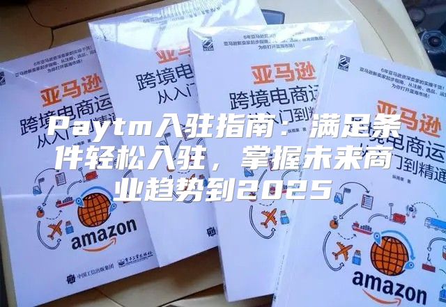 Paytm入驻指南：满足条件轻松入驻，掌握未来商业趋势到2025
