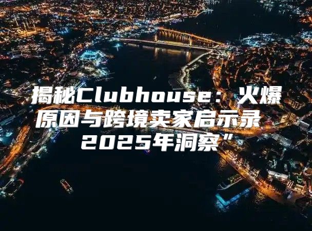 揭秘Clubhouse：火爆原因与跨境卖家启示录 2025年洞察”