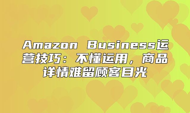 Amazon Business运营技巧：不懂运用，商品详情难留顾客目光