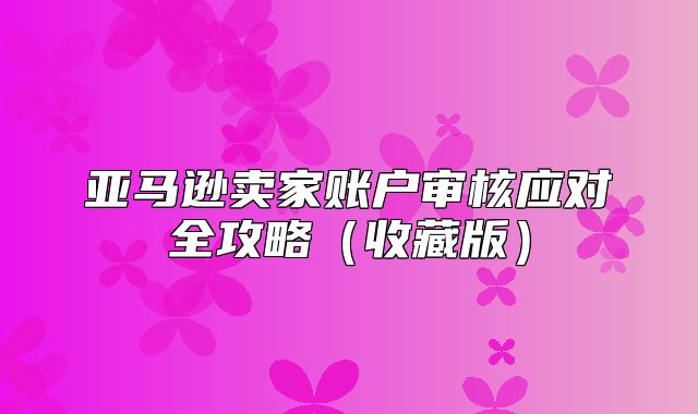 亚马逊卖家账户审核应对全攻略收藏版
