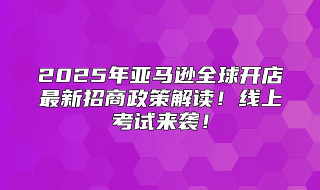 2025年亚马逊全球开店最新招商政策解读！线上考试来袭！