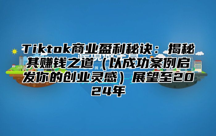 Tiktok商业盈利秘诀：揭秘其赚钱之道以成功案例启发你的创业灵感展望至2025年