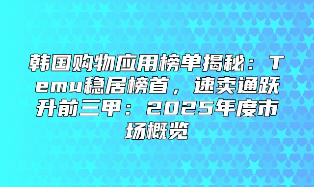 韩国购物应用榜单揭秘：Temu稳居榜首，速卖通跃升前三甲：2025年度市场概览