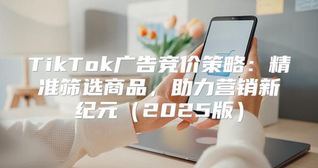 TikTok广告竞价策略：精准筛选商品，助力营销新纪元2025版