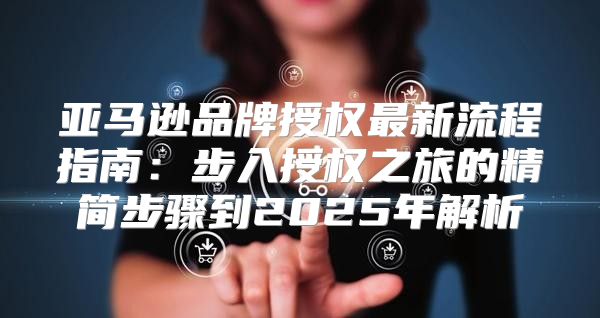 亚马逊品牌授权最新流程指南：步入授权之旅的精简步骤到2025年解析