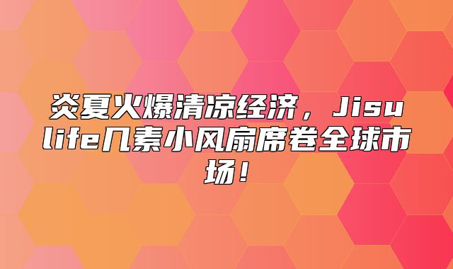 炎夏火爆清凉经济，Jisulife几素小风扇席卷全球市场！